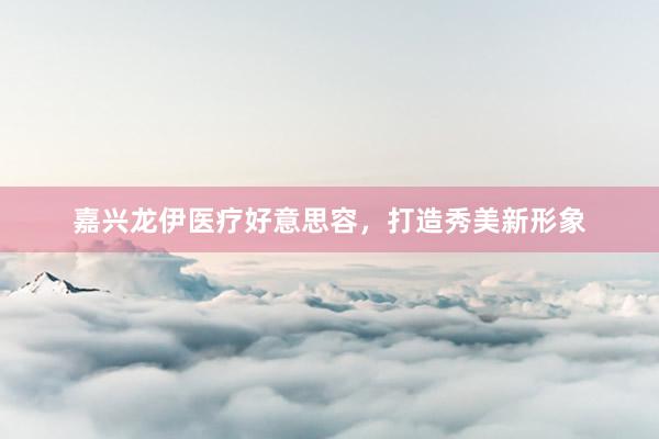 嘉兴龙伊医疗好意思容，打造秀美新形象